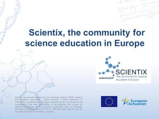 Scientix has received funding from the European Union’s H2020 research
and innovation programme – project Scientix 4 (Grant Agreement N.
101000063), coordinated by European Schoolnet (EUN). The content of the
presentation is the sole responsibility of the presenter and it does not
represent the opinion of the European Commission (EC) nor European
Schoolnet (EUN) and neither the EC nor EUN are responsible for any use
that might be made of information contained.
Scientix, the community for
science education in Europe
 