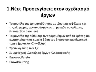 1.Nέες	
  Προσεγγίσεις	
  στον	
  σχεδιασμό	
  
                 έργων	
  
•  Το	
  μοντέλο	
  της	
  χρηματοδότησης	
  με	
  ιδιωτικά	
  κεφάλαια	
  και	
  
   της	
  πληρωμής	
  των	
  αναδόχων	
  με	
  τη	
  μονάδα	
  συναλλαγής	
  
   (transac‰on	
  base	
  fee)	
  
•  Το	
  μοντέλο	
  της	
  ρύθμισης	
  των	
  παραμέτρων	
  από	
  το	
  κράτος	
  και	
  
   κινητοποίησης	
  σε	
  ευρεία	
  βάση	
  του	
  δημόσιου	
  και	
  ιδιωτικού	
  
   τομέα	
  (μοντέλο	
  «Σπινέλλη»)	
  
•  Υβριδική	
  λυση	
  των	
  1,2	
  	
  
•  Συμμετοχική	
  υλοποίηση	
  έργων	
  πληροφορικής	
  
•  Κανόνας	
  Pareto	
  
•  Crowdsourcing	
  
 