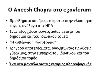 O	
  Aneesh	
  Chopra	
  στο	
  egovforum	
  
•  Προβλήματα	
  και	
  Γραφειοκρατία	
  στην	
  υλοποίηση	
  
   έργων,	
  ανάλογα	
  στις	
  ΗΠΑ	
  
•  Ενας	
  νέος	
  χώρος	
  συνεργασίας	
  μεταξύ	
  του	
  
   δημόσιου	
  και	
  του	
  ιδιωτικού	
  τομέα	
  
•  “Η	
  κυβέρνηση	
  Πλατφόρμα”	
  
•  Γρήγορα	
  αποτελέσματα,	
  αναζητώντας	
  τις	
  λύσεις	
  
   γύρω	
  μας,	
  στην	
  εμπειρία	
  του	
  ιδιωτικού	
  και	
  του	
  
   δημόσιου	
  τομέα	
  	
  
•  Ένα	
  νέο	
  μοντέλο	
  για	
  τις	
  εταιρίες	
  πληροφορικής	
  	
  
 