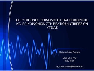 ΟΙ ΣΥΓΧΡΟΝΕΣ ΤΕΧΝΟΛΟΓΙΕΣ ΠΛΗΡΟΦΟΡΙΚΗΣ
ΚΑΙ ΕΠΙΚΟΙΝΩΝΙΩΝ ΣΤΗ ΒΕΛΤΙΩΣΗ ΥΠΗΡΕΣΙΩΝ
                 ΥΓΕΙΑΣ




                       Κολοστούμπης Γιώργος

                           BSc, MSc, PhD
                             R&D team

                     g_kolostoumpis@hotmail.com
 