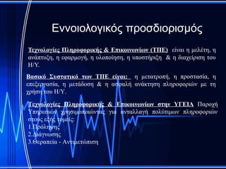 Εννοιολογικός προσδιορισμός
Τεχνολογίες Πληροφορικής & Επικοινωνίων (ΤΠΕ) είναι η μελέτη, η
ανάπτυξη, η εφαρμογή, η υλοποίηση, η υποστήριξη & η διαχείριση του
Η/Υ.
Βασικό Συστατικό των ΤΠΕ είναι: η μετατροπή, η προστασία, η
επεξεργασία, η μετάδοση & η ασφαλή ανάκτηση πληροφοριών με τη
χρήση του Η/Υ.

Τεχνολογίες Πληροφορικής & Επικοινωνίων στην ΥΓΕΙΑ Παροχή
Υπηρεσιών χρησιμοποιώντας για ανταλλαγή πολύτιμων πληροφοριών
στους εξής τομείς:
1.Πρόληψης
2.Διάγνωσης
3.Θεραπεία - Αντιμετώπιση
 