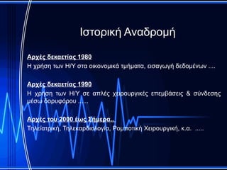 Ιστορική Αναδρομή

Αρχές δεκαετίας 1980
Η χρήση των Η/Υ στα οικονομικά τμήματα, εισαγωγή δεδομένων ....

Αρχές δεκαετίας 1990
Η χρήση των Η/Υ σε απλές χειρουργικές επεμβάσεις & σύνδεσης
μέσω δορυφόρου ......

Αρχές του 2000 έως Σήμερα..
Τηλεϊατρική, Τηλεκαρδιολογία, Ρομποτική Χειρουργική, κ.α. .....
 