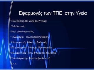 Εφαρμογές των ΤΠΕ στην Υγεία
•Νέες τάσεις στο χώρο της Υγείας:

•Τηλεϊατρική,

•Κατ’ οίκον φροντίδα,

•Τηλεμετρία – τηλεπαρακολούθηση,

•Ηλεκτρονικός Φάκελος Ασθενούς

•Πληροφοριακό Σύστημα Νοσοκομείου

•Ηλεκτρονικές Πύλες Υγείας στο Διαδίκτυο

•Τηλεδιάγνωση / Τηλεσυμβουλευτική

•..κ.α.
 