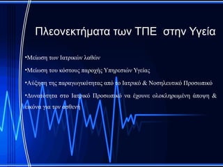 Πλεονεκτήματα των ΤΠΕ στην Υγεία

•Μείωση των Ιατρικών λαθών

•Μείωση του κόστους παροχής Υπηρεσιών Υγείας

•Αύξηση της παραγωγικότητας από το Ιατρικό & Νοσηλευτικό Προσωπικό

•Δυνατότητα στο Ιατρικό Προσωπικό να έχουνε ολοκληρωμένη άποψη &
εικόνα για τον ασθενή
 
