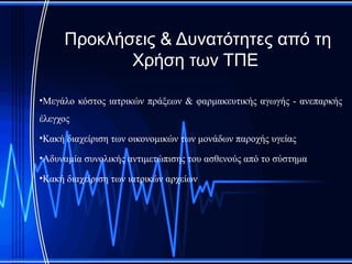Προκλήσεις & Δυνατότητες από τη
            Χρήση των ΤΠΕ

•Μεγάλο κόστος ιατρικών πράξεων & φαρμακευτικής αγωγής - ανεπαρκής
έλεγχος
•Κακή διαχείριση των οικονομικών των μονάδων παροχής υγείας

•Αδυναμία συνολικής αντιμετώπισης του ασθενούς από το σύστημα

•Κακή διαχείριση των ιατρικών αρχείων
 