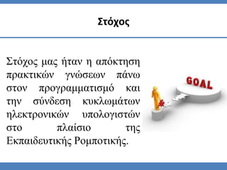 Στόχος μας ήταν η απόκτηση
πρακτικών γνώσεων πάνω
στον προγραμματισμό και
την σύνδεση κυκλωμάτων
ηλεκτρονικών υπολογιστών
στο πλαίσιο της
Εκπαιδευτικής Ρομποτικής.
Στόχος
 