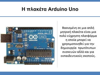 Βασισμένη σε μια απλή
μητρική πλακέτα είναι μια
πολύ εύχρηστη πλατφόρμα
η οποία μπορεί να
χρησιμοποιηθεί για την
δημιουργία πρωτότυπων
συσκευών αλλά και για
εκπαιδευτικούς σκοπούς.
Η πλακέτα Arduino Uno
 