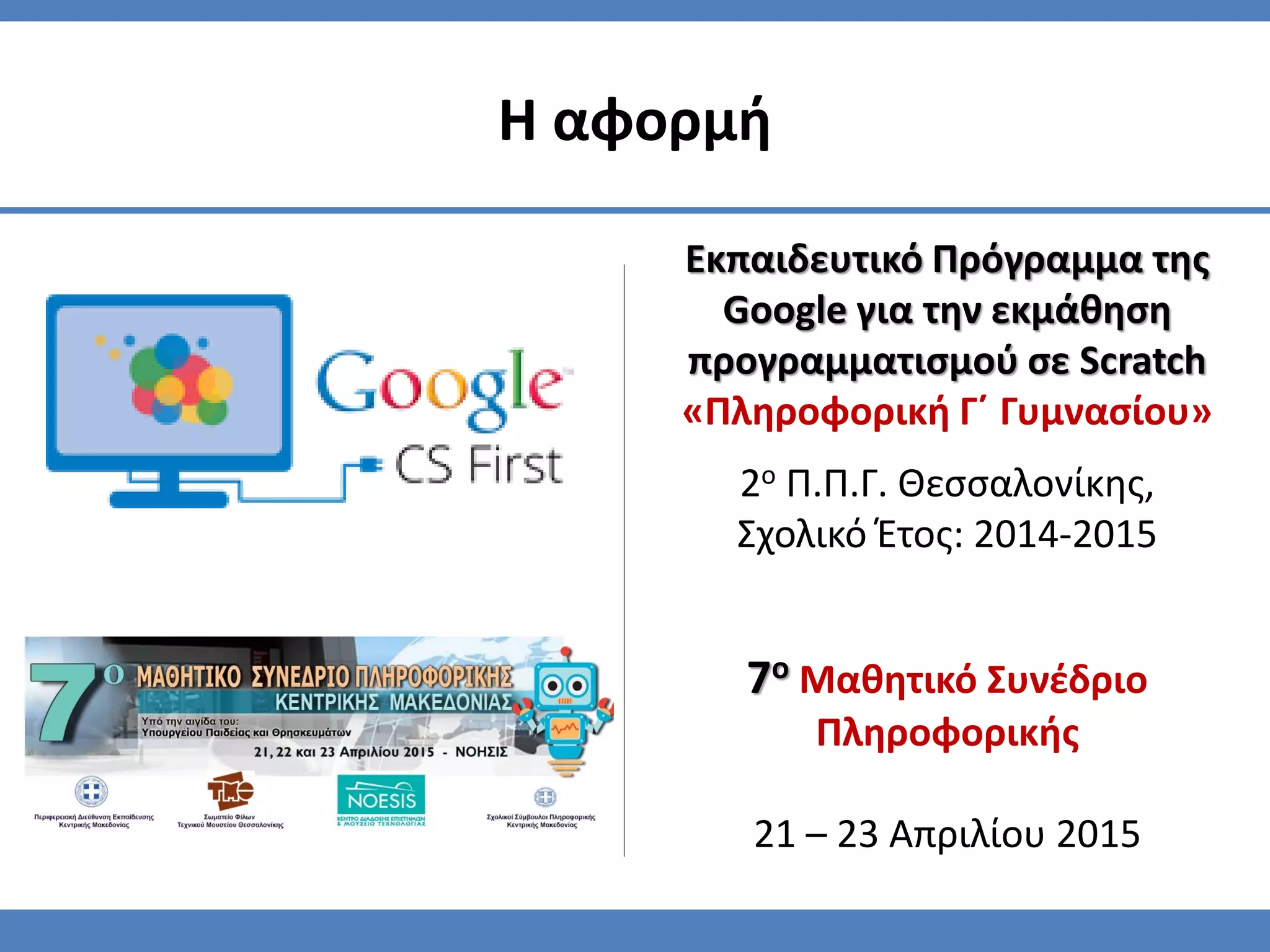 7ο Μαθητικό Συνέδριο
Πληροφορικής
21 – 23 Απριλίου 2015
Η αφορμή
Εκπαιδευτικό Πρόγραμμα της
Google για την εκμάθηση
προγραμματισμού σε Scratch
«Πληροφορική Γ΄ Γυμνασίου»
2ο Π.Π.Γ. Θεσσαλονίκης,
Σχολικό Έτος: 2014-2015
 