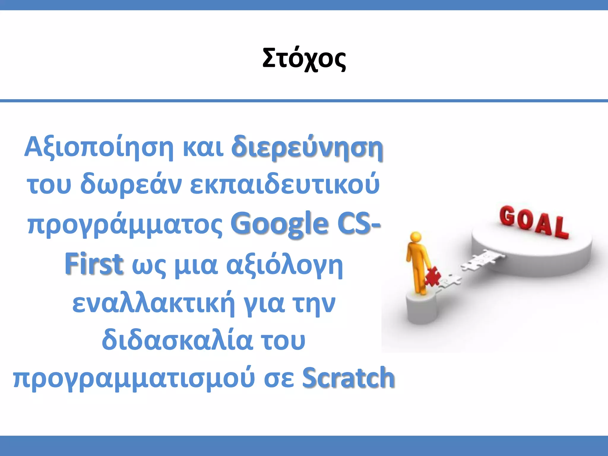 Αξιοποίηση και διερεύνηση
του δωρεάν εκπαιδευτικού
προγράμματος Google CS-
First ως μια αξιόλογη
εναλλακτική για την
διδασκαλία του
προγραμματισμού σε Scratch
Στόχος
 