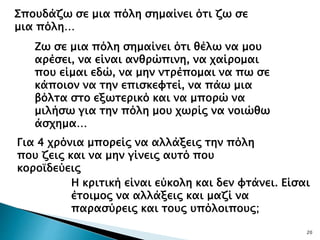 20
Σπουδάζω σε μια πόλη σημαίνει ότι ζω σε
μια πόλη…
Ζω σε μια πόλη σημαίνει ότι θέλω να μου
αρέσει, να είναι ανθρώπινη, να χαίρομαι
που είμαι εδώ, να μην ντρέπομαι να πω σε
κάποιον να την επισκεφτεί, να πάω μια
βόλτα στο εξωτερικό και να μπορώ να
μιλήσω για την πόλη μου χωρίς να νοιώθω
άσχημα…
Για 4 χρόνια μπορείς να αλλάξεις την πόλη
που ζεις και να μην γίνεις αυτό που
κοροϊδεύεις
Η κριτική είναι εύκολη και δεν φτάνει. Είσαι
έτοιμος να αλλάξεις και μαζί να
παρασύρεις και τους υπόλοιπους;
 
