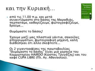  από τις 11.00 π.μ. και μετά
συναντιόμαστε στο δάσος της Μαραθιάς,
περπατάμε, καθαρίζουμε, φωτογραφίζουμε,
δρούμε...
Θυμόμαστε το δάσος!
Έχουμε μαζί μας πλαστικά γάντια, σακούλες
απορριμμάτων, φωτογραφική μηχανή, καλή
διάθεσηκαι ότι άλλο σκεφτείτε...
Οι 2 γιγαντοαφίσες της πρωτοβουλίας
"Θυμόμαστε το δάσος" είναι μια χορηγία του
Κομμωτηρίου HAIRDO (Κώστας Τρυγάζης) και του
καφέ CUPA LIBRE (Πλ. Αγ. Αθανασίου).
24
 