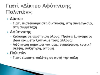  Δίκτυο
◦ Γιατί πιστεύουμε στη δικτύωση, στη συνεργασία,
στη συμμετοχή
 Αφύπνισης
◦ Καλούμε σε αφύπνιση όλους. Πρώτα ξυπνάμε οι
ίδιοι και μετά ξυπνάμε τους άλλους!
◦ Αφύπνιση σημαίνει για μας: ενημέρωση, κριτική
σκέψη, συζήτηση, άποψη
 Πολιτών
◦ Γιατί είμαστε πολίτες σε αυτή την πόλη
6
 