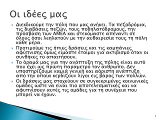  Διεκδικούμε την πόλη που μας ανήκει. Τα πεζοδρόμια,
τις διαβάσεις πεζών, τους ποδηλατόδρομους, την
πρόσβαση των ΑΜΕΑ και στεκόμαστε απέναντι σε
όλους όσοι λεηλατούν με την αυθαιρεσία τους τη πόλη
κάθε μέρα.
 Προτιμούμε τις ήπιες δράσεις και τις καμπάνιες
αφύπνισης όμως είμαστε έτοιμοι για ακτιβισμό όταν οι
συνθήκες το απαιτήσουν.
 Το όραμά μας για την ανάπτυξη της πόλης είναι αυτό
που έχει ως πρώτη παράμετρο τον άνθρωπο. Δεν
υποστηρίζουμε καμιά γενική και αόριστη ανάπτυξη
από την οποία κερδίζουν λίγοι εις βάρος των πολλών.
 Οι δράσεις μας στοχεύουν σε συγκεκριμένες κοινωνικές
ομάδες ώστε να είναι πιο αποτελεσματικές και να
αφυπνίσουν αυτές τις ομάδες για τη συνέχεια που
μπορεί να έχουν.
7
 