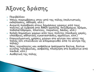  Περιβάλλον
 Ήπιες παρεμβάσεις στον ιστό της πόλης (πολιτιστικές
εκδηλώσεις, άθληση, κλπ.)
 Ανοικτή πρόσβαση στους δημόσιους χώρους από τους
πολίτες με έμφαση στα ΑΜΕΑ (parking, πεζοδρόμια, δρόμοι,
ποδηλατόδρομοι, πλατείες, παραλίες, δάσος, κλπ.)
 Χρήση δημοσίων χώρων από τους πολίτες (παιδικές χαρές,
υπαίθριες αθλητικές εγκαταστάσεις σχολείων, κλπ.)
 Επαγγελματικές χρήσεις χώρων στο κέντρο του ιστού της
πόλης (ότι επικίνδυνο να απομακρυνθεί από το κέντρο της
πόλης)
 Νέες τεχνολογίες και ασφάλεια (ασύρματα δίκτυα, δίκτυα
κινητής τηλεφωνίας, ασφαλής πλοήγηση στο διαδίκτυο από
παιδιά, κλπ.)
 Αισθητική της πόλης
9
 