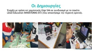 Οι Δημιουργίες
Έναρξη με χρήση κιτ ρομποτικής Gigo S4A σε συνδυασμό με το πακέτο
LEGO Education MINDSTORMS EV3 (που αποκτήσαμε την περσινή χρονιά).
 