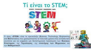 Τί είναι το STEM;
Ο όρος «STEM» είναι το αρκτικόλεξο (Science, Technology, Engineering
and Mathematics) που χρησιμοποιείται τα τελευταία χρόνια στην εκπαιδευτική
κοινότητα για να εκφράσει μια διεπιστημονική προσέγγιση των Φυσικών
Επιστημών, της Τεχνολογίας, της επιστήμης των Μηχανικών και
των Μαθηματικών.
 