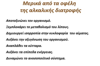 Μερικά από τα οφέλη
        της αλκαλικής διατροφής
Αποτοξινώνει τον οργανισμό.
Ξεμπλοκάρει το μεταβολισμό του λίπους.
Δημιουργεί ισορροπία στην κυκλοφορία του αίματος.
Αυξάνει την οξυγόνωση του οργανισμού.
Αναπλάθει τα κύτταρα.
Αυξάνει τα επίπεδα ενέργειας.
Δυναμώνει το ανοσοποιϊτικό σύστημα.
 