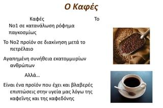 Ο Καφές
          Καφές                          Το
  Νο1 σε κατανάλωση ρόφημα
  παγκοσμίως
Το Νο2 προϊόν σε διακίνηση μετά το
   πετρέλαιο
Αγαπημένη συνήθεια εκατομμυρίων
  ανθρώπων
         Αλλά…
Είναι ένα προϊόν που έχει και βλαβερές
   επιπτώσεις στην υγεία μας λόγω της
   καφεΐνης και της καφεδόνης
 