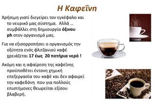 Η Καφεΐνη
Χρήσιμη γιατί διεγείρει τον εγκέφαλο και
  το νευρικό μας σύστημα. Αλλά …
  συμβάλλει στη δημιουργία όξινου
  ph στον οργανισμό μας.
Για να εξισορροπήσει ο οργανισμός την
   οξύτητα ενός φλιτζανιού καφέ
   χρειάζεται 17 έως 20 ποτήρια νερό !
Ακόμη και η αφαίρεση της καφεΐνης
  προϋποθέτει έντονη χημική
  επεξεργασία του καφέ και δεν αφαιρεί
  την καφεδόνη που για πολλούς
  επιστήμονες θεωρείται εξίσου
  βλαβερή.
 