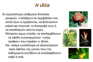 Η ιδέα
Οι περισσότεροι άνθρωποι δύσκολα
  μπορούν ν’αλλάξουν το περιβάλλον στο
  οποίο ζουν ή εργάζονται, να βελτιώσουν
  ριζικά και ποιοτικά τη διατροφή τους ή
  να απαλλαγούν από το στρες.
  Μπορούν όμως εύκολα να απολαμβάνουν
    τα οφέλη συγκεκριμένων «υπέρ
    τροφών» που παράγει η φύση.
  Και ακόμη ευκολότερα να αξιοποιήσουν
     προς όφελος της υγείας τους την
    καθημερινή συνήθεια να απολαμβάνουν
    καφέ ή τσάι.
 