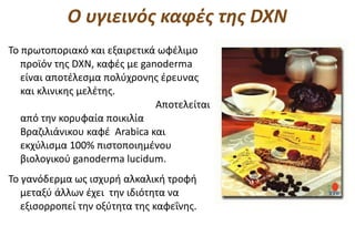Ο υγιεινός καφές της DXN
Το πρωτοποριακό και εξαιρετικά ωφέλιμο
   προϊόν της DXN, καφές με ganoderma
   είναι αποτέλεσμα πολύχρονης έρευνας
   και κλινικης μελέτης.
                               Αποτελείται
   από την κορυφαία ποικιλία
   Βραζιλιάνικου καφέ Arabica και
   εκχύλισμα 100% πιστοποιημένου
   βιολογικού ganoderma lucidum.
Το γανόδερμα ως ισχυρή αλκαλική τροφή
   μεταξύ άλλων έχει την ιδιότητα να
   εξισορροπεί την οξύτητα της καφεΐνης.
 