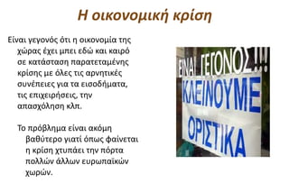 Η οικονομική κρίση
Είναι γεγονός ότι η οικονομία της
   χώρας έχει μπει εδώ και καιρό
   σε κατάσταση παρατεταμένης
   κρίσης με όλες τις αρνητικές
   συνέπειες για τα εισοδήματα,
   τις επιχειρήσεις, την
   απασχόληση κλπ.

  Το πρόβλημα είναι ακόμη
    βαθύτερο γιατί όπως φαίνεται
    η κρίση χτυπάει την πόρτα
    πολλών άλλων ευρωπαϊκών
    χωρών.
 