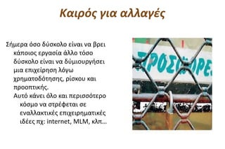 Καιρός για αλλαγές

Σήμερα όσο δύσκολο είναι να βρει
  κάποιος εργασία άλλο τόσο
  δύσκολο είναι να δύμιουργήσει
  μια επιχείρηση λόγω
  χρηματοδότησης, ρίσκου και
  προοπτικής.
  Αυτό κάνει όλο και περισσότερο
    κόσμο να στρέφεται σε
    εναλλακτικές επιχειρηματικές
    ιδέες πχ: internet, MLM, κλπ…
 