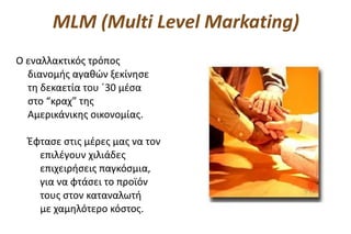 MLM (Multi Level Markating)
Ο εναλλακτικός τρόπος
  διανομής αγαθών ξεκίνησε
  τη δεκαετία του ΄30 μέσα
  στο “κραχ” της
  Αμερικάνικης οικονομίας.

  Έφτασε στις μέρες μας να τον
    επιλέγουν χιλιάδες
    επιχειρήσεις παγκόσμια,
    για να φτάσει το προϊόν
    τους στον καταναλωτή
    με χαμηλότερο κόστος.
 