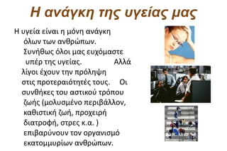 Η ανάγκη της υγείας μας
Η υγεία είναι η μόνη ανάγκη
   όλων των ανθρώπων.
   Συνήθως όλοι μας ευχόμαστε
    υπέρ της υγείας.        Αλλά
  λίγοι έχουν την πρόληψη
  στις προτεραιότητές τους. Οι
  συνθήκες του αστικού τρόπου
   ζωής (μολυσμένο περιβάλλον,
   καθιστική ζωή, προχειρή
   διατροφή, στρες κ.α. )
   επιβαρύνουν τον οργανισμό
   εκατομμυρίων ανθρώπων.
 
