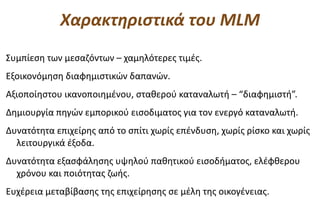 Χαρακτηριστικά του MLM
Συμπίεση των μεσαζόντων – χαμηλότερες τιμές.
Εξοικονόμηση διαφημιστικών δαπανών.
Αξιοποίηστου ικανοποιημένου, σταθερού καταναλωτή – “διαφημιστή”.
Δημιουργία πηγών εμπορικού εισοδιματος για τον ενεργό καταναλωτή.
Δυνατότητα επιχείρης από το σπίτι χωρίς επένδυση, χωρίς ρίσκο και χωρίς
  λειτουργικά έξοδα.
Δυνατότητα εξασφάλησης υψηλού παθητικού εισοδήματος, ελέφθερου
  χρόνου και ποιότητας ζωής.
Ευχέρεια μεταβίβασης της επιχείρησης σε μέλη της οικογένειας.
 