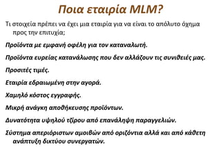Ποια εταιρία MLM?
Τι στοιχεία πρέπει να έχει μια εταιρία για να είναι το απόλυτο όχημα
   προς την επιτυχία;
Προϊόντα με εμφανή οφέλη για τον καταναλωτή.
Προϊόντα ευρείας κατανάλωσης που δεν αλλάζουν τις συνιθειές μας.
Προσιτές τιμές.
Εταιρία εδραιωμένη στην αγορά.
Χαμηλό κόστος εγγραφής.
Μικρή ανάγκη αποθήκευσης προϊόντων.
Δυνατότητα υψηλού τζίρου από επανάληψη παραγγελιών.
Σύστημα απεριόριστων αμοιβών από οριζόντια αλλά και από κάθετη
  ανάπτυξη δικτύου συνεργατών.
 