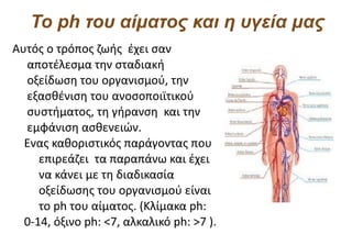 Το ph του αίματος και η υγεία μας
Αυτός ο τρόπος ζωής έχει σαν
  αποτέλεσμα την σταδιακή
  οξείδωση του οργανισμού, την
  εξασθένιση του ανοσοποιϊτικού
  συστήματος, τη γήρανση και την
  εμφάνιση ασθενειών.
  Ενας καθοριστικός παράγοντας που
     επιρεάζει τα παραπάνω και έχει
     να κάνει με τη διαδικασία
     οξείδωσης του οργανισμού είναι
     το ph του αίματος. (Κλίμακα ph:
  0-14, όξινο ph: <7, αλκαλικό ph: >7 ).
 