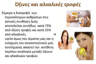 Όξινες και αλκαλικές τροφές
Σήμερα η διατροφή των
  περισσότερων ανθρώπων στις
  αστικές συνθήκες ζωής
  αποτελείται συνήθως κατά 75%
  από όξινες τροφές και κατά 25%
  από αλκαλικές.                   Η
  υγεία όμως του αίματος μας και η
  ενίσχυση του ανοσοποιϊτικού μας
  συστήματος απαιτεί την αντίθετη
  περίπου αναλογία μεταξύ όξινων
  και αλκαλικών τροφών.
 