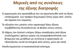 Μερικές από τις συνέπειες
           της όξινης διατροφής
Ο οργανισμός στη προσπάθεια του να προστατευθεί από τα όξινα
  υπολείμματα των τροφών δημιουργεί λίπος γύρω από ιστούς
  και όργανα του σώματος.
Το οξυγόνο που μπαίνει στον οργανισμό λόγω όξινου
  περιβάλλοντος δυσκολεύεται να φτάσει στους ιστούς.
Οι λάχνες του λεπτού εντέρου (λόγω επικάλυψης από όξινα
  υπολείμματα ) χάνουν μέρος της απορροφητικότητάς των
  βιταμινών και μετάλλων με συνέπεια ο οργανισμός να
  «δανείζεται» αυτά τα στοιχεία από ιστούς, μύες και οστά.
Αποδυναμώνεται το ανοσοποιϊτικό σύστημα.
 