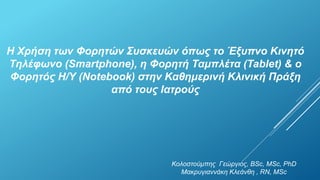 Η Χρήση των Φορητών Συσκευών όπως το Έξυπνο Κινητό 
Τηλέφωνο (Smartphone), η Φορητή Ταμπλέτα (Tablet) & ο 
Φορητός Η/Υ (Notebook) στην Καθημερινή Κλινική Πράξη 
από τους Ιατρούς 
Κολοστούμπης Γεώργιος, BSc, MSc, PhD 
Μακρυγιαννάκη Κλεάνθη , RN, MSc 
 