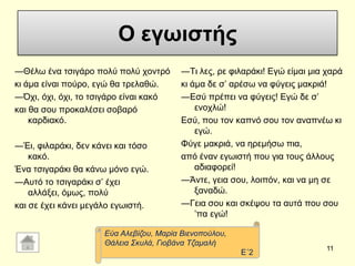 Ο εγωιστήρ
―Θέισ έλα ηζηγάξν πνιύ πνιύ ρνληξό
θη άκα είλαη πνύξν, εγώ ζα ηξειαζώ.
―Όρη, όρη, όρη, ην ηζηγάξν είλαη θαθό
θαη ζα ζνπ πξνθαιέζεη ζνβαξό
θαξδηαθό.
―Έη, θηιαξάθη, δελ θάλεη θαη ηόζν
θαθό.
Έλα ηζηγαξάθη ζα θάλσ κόλν εγώ.
―Απηό ην ηζηγαξάθη ζ’ έρεη
αιιάμεη, όκσο, πνιύ
θαη ζε έρεη θάλεη κεγάιν εγσηζηή.
―Ση ιεο, ξε θηιαξάθη! Δγώ είκαη κηα ραξά
θη άκα δε ζ’ αξέζσ λα θύγεηο καθξηά!
―Δζύ πξέπεη λα θύγεηο! Δγώ δε ζ’
ελνριώ!
Δζύ, πνπ ηνλ θαπλό ζνπ ηνλ αλαπλέσ θη
εγώ.
Φύγε καθξηά, λα εξεκήζσ πηα,
από έλαλ εγσηζηή πνπ γηα ηνπο άιινπο
αδηαθνξεί!
―Άληε, γεηα ζνπ, ινηπόλ, θαη λα κε ζε
μαλαδώ.
―Γεηα ζνπ θαη ζθέςνπ ηα απηά πνπ ζνπ
’πα εγώ!
11
Δύα Αιεβίδνπ, Μαξία Βηελνπνύινπ,
Θάιεηα ΢θπιά, Γηνβάλα Σδακαιή
Δ΄2
 