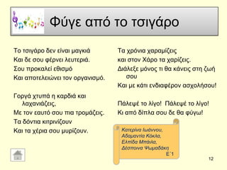 Φύγε από ην ηζηγάξν
Σν ηζηγάξν δελ είλαη καγθηά
Καη δε ζνπ θέξλεη ιεπηεξηά.
΢νπ πξνθαιεί εζηζκό
Καη απνηειεηώλεη ηνλ νξγαληζκό.
Γνξγά ρηππά ε θαξδηά θαη
ιαραληάδεηο,
Με ηνλ εαπηό ζνπ πηα ηξνκάδεηο.
Σα δόληηα θηηξηλίδνπλ
Καη ηα ρέξηα ζνπ κπξίδνπλ.
Σα ρξόληα ραξακίδεηο
θαη ζηνλ Υάξν ηα ραξίδεηο.
Γηάιεμε κόλνο ηη ζα θάλεηο ζηε δσή
ζνπ
Καη κε θάηη ελδηαθέξνλ αζρνιήζνπ!
Πάιεςέ ην ιίγν! Πάιεςέ ην ιίγν!
Κη από δίπια ζνπ δε ζα θύγσ!
12
Καηεξίλα Ισάλλνπ,
Αδακαληία Κόθια,
Διπίδα Μπάηια,
Γέζπνηλα Ψσκαδάθε
Δ΄1
 