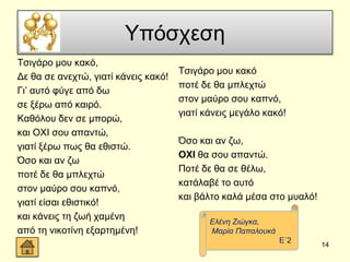 Τπόζρεζε
Σζηγάξν κνπ θαθό,
Γε ζα ζε αλερηώ, γηαηί θάλεηο θαθό!
Γη’ απηό θύγε από δσ
ζε μέξσ από θαηξό.
Καζόινπ δελ ζε κπνξώ,
θαη ΟΥΗ ζνπ απαληώ,
γηαηί μέξσ πσο ζα εζηζηώ.
Όζν θαη αλ δσ
πνηέ δε ζα κπιερηώ
ζηνλ καύξν ζνπ θαπλό,
γηαηί είζαη εζηζηηθό!
θαη θάλεηο ηε δσή ρακέλε
από ηε ληθνηίλε εμαξηεκέλε!
Σζηγάξν κνπ θαθό
πνηέ δε ζα κπιερηώ
ζηνλ καύξν ζνπ θαπλό,
γηαηί θάλεηο κεγάιν θαθό!
Όζν θαη αλ δσ,
ΟΧΙ ζα ζνπ απαληώ.
Πνηέ δε ζα ζε ζέισ,
θαηάιαβέ ην απηό
θαη βάιην θαιά κέζα ζην κπαιό!
14
Διέλε Εηώγθα,
Μαξία Παπαινπθά
Δ΄2
 