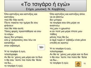 Όιν θαπλίδεηο θαη θαπλίδεηο θαη
θαπλίδεηο
πνύ ζα πάεη απηό;
Πέληε παθέηα ηελ εκέξα δε ζνπ
θηάλνπλ
πνύ ζα πάεη απηό;
Σόζεο θνξέο πξνζπάζεζα λα ζνπ
ην θόςσ
όκσο δελ κπνξώ,
εζύ κ’ αλάγθαζεο ζνπ ιέσ λα
θαηαιήμσ
ζηνλ εθβηαζκό.
Ή ην ηζηγάξν ή εγώ,
ηειεζίγξαθν.
Αλ ζα ηα `ραλεο κηα κέξα θαη ηα δπν
ηη ζα ζνπ `ιεηπε πην πνιύ ζα `ζεια
λα δσ...
ην ηζηγάξν ή εγώ;
Όιν θαπλίδεηο θαη θαπλίδεηο άιιν
λα ζε βιέπσ
δελ κπνξώ
ηα ηζηγάξα ζνπ όιε κέξα λα
αλαπλέσ
πεο κνπ ηη ρξσζηώ
θη αλ πνηέ κηα κέξα ηίπνηε κνπ
πάζεηο
κόλνο πώο ζα δσ
θη άκα ηώξα ζ’ εθβηάδσ είλαη κόλν
επεηδή ζε αγαπώ
Ή ην ηζηγάξν ή εγώ,
ηειεζίγξαθν.
Αλ ζα ηα `ραλεο κηα κέξα θαη ηα δπν
ηη ζα ζνπ `ιεηπε πην πνιύ ζα `ζεια
λα δσ...
ην ηζηγάξν ή εγώ; 15
«Σν ηζηγάξν ή εγώ»
΢ηίρνη, κνπζηθή: Ν. Καξβέιαο
 