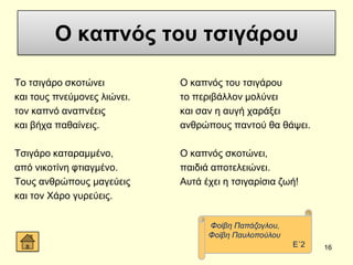 Ο καπνόρ τος τσιγάπος
Σν ηζηγάξν ζθνηώλεη
θαη ηνπο πλεύκνλεο ιηώλεη.
ηνλ θαπλό αλαπλέεηο
θαη βήρα παζαίλεηο.
Σζηγάξν θαηαξακκέλν,
από ληθνηίλε θηηαγκέλν.
Σνπο αλζξώπνπο καγεύεηο
θαη ηνλ Υάξν γπξεύεηο.
Ο θαπλόο ηνπ ηζηγάξνπ
ην πεξηβάιινλ κνιύλεη
θαη ζαλ ε απγή ραξάμεη
αλζξώπνπο παληνύ ζα ζάςεη.
Ο θαπλόο ζθνηώλεη,
παηδηά απνηειεηώλεη.
Απηά έρεη ε ηζηγαξίζηα δσή!
16
Φνίβε Παπάδνγινπ,
Φνίβε Παπινπνύινπ
Δ΄2
 