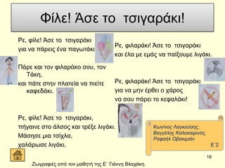 Φίιε! Άζε ην ηζηγαξάθη!
Ρε, θίιε! Άζε ην ηζηγαξάθη
γηα λα πάξεηο έλα παγσηάθη.
Πάξε θαη ηνλ θηιαξάθν ζνπ, ηνλ
Σάθε,
θαη πάηε ζηελ πιαηεία λα πηείηε
θαθεδάθη.
Ρε, θίιε! Άζε ην ηζηγαξάθη,
πήγαηλε ζην άιζνο θαη ηξέμε ιηγάθη.
Μάζεζε κηα ηζίρια,
ραιάξσζε ιηγάθη.
Ρε, θηιαξάθη! Άζε ην ηζηγαξάθη
θαη έια κε εκάο λα παίμνπκε ιηγάθη.
Ρε, θηιαξάθη! Άζε ην ηζηγαξάθη
γηα λα κελ έξζεη ν ράξνο
λα ζνπ πάξεη ην θεθαιάθη!
18
Κσλ/λνο Λαγθνύζεο,
Βαγγέιεο Καινθαηξηλόο,
Ραθαήι Οβαθηκηάλ
Δ΄2
Εσγξαθηέο από ηνλ καζεηή ηεο Δ΄ Γηάλλε Βιαράθε.
 