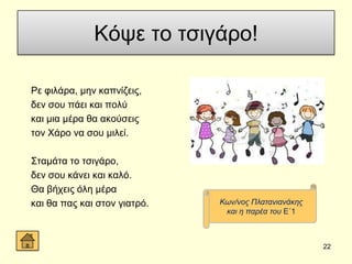 Κόςε ην ηζηγάξν!
Ρε θηιάξα, κελ θαπλίδεηο,
δελ ζνπ πάεη θαη πνιύ
θαη κηα κέξα ζα αθνύζεηο
ηνλ Υάξν λα ζνπ κηιεί.
΢ηακάηα ην ηζηγάξν,
δελ ζνπ θάλεη θαη θαιό.
Θα βήρεηο όιε κέξα
θαη ζα παο θαη ζηνλ γηαηξό.
22
Κσλ/λνο Πιαηαληαλάθεο
θαη ε παξέα ηνπ Δ΄1
 