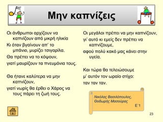 Μην καπνίζειρ
Οη άλζξσπνη αξρίδνπλ λα
θαπλίδνπλ από κηθξή ειηθία
Κη όηαλ βγαίλνπλ απ’ ην
κπάλην, κπξίδεη ηζηγαξίια.
Θα πξέπεη λα ην θόςνπλ,
γηαηί καπξίδνπλ ηα πλεπκόληα ηνπο.
Θα ήηαλε θαιύηεξα λα κελ
θαπλίδνπλ,
γηαηί λσξίο ζα έξζεη ν Υάξνο λα
ηνπο πάξεη ηε δσή ηνπο.
Οη κεγάινη πξέπεη λα κελ θαπλίδνπλ,
γη’ απηό θη εκείο δελ πξέπεη λα
θαπλίδνπκε,
αθνύ πνιύ θαθό καο θάλεη ζηελ
πγεία.
Καη ηώξα ζα ηειεηώζνπκε
κ’ απηόλ ηνλ σξαίν ζηίρν:
ηαλ ηαλ ηαλ.
23
Νηθόιαο Βαζηιόπνπινο,
Θνδσξήο Μαζνύξαο
Δ΄1
 