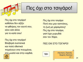 Πεο όρη ζην ηζηγάξν!
Πεο όρη ζην ηζηγάξν!
θαζόινπ δελ αμίδεη
λα θζείξεηο ηνλ εαπηό ζνπ,
θάλε θάηη άιιν
γηα ην θαιό ζνπ!
Πεο όρη ζην ηζηγάξν!
Βιαβεξά ζπζηαηηθά
θαη πνιύ εζηζηηθά
πεγαίλνπλ ζηα πλεπκόληα,
ζην κπαιό θαη ζηελ θαξδηά.
Πεο όρη ζην ηζηγάξν
Πνηέ ζνπ κελ θαπλίζεηο,
ηε δσή κε ραξακίζεηο!
Πεο όρη ζην ηζηγάξν,
γηαηί έρεη κπξσδηά
ζαλ ηνλ Υάξν.
ΠΔ΢ ΟΥΗ ΢ΣΟ Σ΢ΗΓΑΡΟ!
24
Λάκπξνο Εαξθηάο,
Νεθέιε Καιιίγα
Δ΄1
 