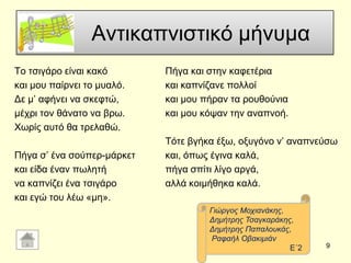 Αληηθαπληζηηθό κήλπκα
Σν ηζηγάξν είλαη θαθό
θαη κνπ παίξλεη ην κπαιό.
Γε κ’ αθήλεη λα ζθεθηώ,
κέρξη ηνλ ζάλαην λα βξσ.
Υσξίο απηό ζα ηξειαζώ.
Πήγα ζ’ έλα ζνύπεξ-κάξθεη
θαη είδα έλαλ πσιεηή
λα θαπλίδεη έλα ηζηγάξν
θαη εγώ ηνπ ιέσ «κε».
Πήγα θαη ζηελ θαθεηέξηα
θαη θαπλίδαλε πνιινί
θαη κνπ πήξαλ ηα ξνπζνύληα
θαη κνπ θόςαλ ηελ αλαπλνή.
Σόηε βγήθα έμσ, νμπγόλν λ’ αλαπλεύζσ
θαη, όπσο έγηλα θαιά,
πήγα ζπίηη ιίγν αξγά,
αιιά θνηκήζεθα θαιά.
9
Γηώξγνο Μνρηαλάθεο,
Γεκήηξεο Σζαγθαξάθεο,
Γεκήηξεο Παπαινπθάο,
Ραθαήι Οβαθηκηάλ
Δ΄2
 