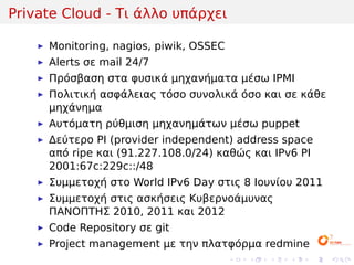 Private Cloud - Τι άλλο υπάρχει

     Monitoring, nagios, piwik, OSSEC
     Alerts σε mail 24/7
     Πρόσβαση στα φυσικά μηχανήματα μέσω IPMI
     Πολιτική ασφάλειας τόσο συνολικά όσο και σε κάθε
     μηχάνημα
     Αυτόματη ρύθμιση μηχανημάτων μέσω puppet
     Δεύτερο PI (provider independent) address space
     από ripe και (91.227.108.0/24) καθώς και IPv6 PI
     2001:67c:229c::/48
     Συμμετοχή στο World IPv6 Day στις 8 Ιουνίου 2011
     Συμμετοχή στις ασκήσεις Κυβερνοάμυνας
     ΠΑΝΟΠΤΗΣ 2010, 2011 και 2012
     Code Repository σε git
     Project management με την πλατφόρμα redmine
                                        .   .   .   .   .   .
 