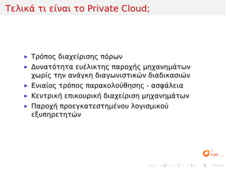 Τελικά τι είναι το Private Cloud;




     Τρόπος διαχείρισης πόρων
     Δυνατότητα ευέλικτης παροχής μηχανημάτων
     χωρίς την ανάγκη διαγωνιστικών διαδικασιών
     Ενιαίος τρόπος παρακολούθησης - ασφάλεια
     Κεντρική επικουρική διαχείριση μηχανημάτων
     Παροχή προεγκατεστημένου λογισμικού
     εξυπηρετητών




                                   .   .   .    .   .   .
 
