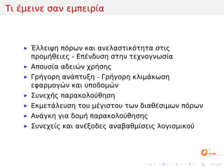 Τι έμεινε σαν εμπειρία



     Έλλειψη πόρων και ανελαστικότητα στις
     προμήθειες - Επένδυση στην τεχνογνωσία
     Απουσία αδειών χρήσης
     Γρήγορη ανάπτυξη - Γρήγορη κλιμάκωση
     εφαρμογών και υποδομών
     Συνεχής παρακολούθηση
     Εκμετάλευση του μέγιστου των διαθέσιμων πόρων
     Ανάγκη για δομή παρακολούθησης
     Συνεχείς και ανέξοδες αναβαθμίσεις λογισμικού




                                    .   .   .   .    .   .
 