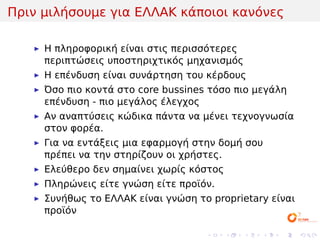 Πριν μιλήσουμε για ΕΛΛΑΚ κάποιοι κανόνες

     Η πληροφορική είναι στις περισσότερες
     περιπτώσεις υποστηριχτικός μηχανισμός
     Η επένδυση είναι συνάρτηση του κέρδους
     Όσο πιο κοντά στο core bussines τόσο πιο μεγάλη
     επένδυση - πιο μεγάλος έλεγχος
     Αν αναπτύσεις κώδικα πάντα να μένει τεχνογνωσία
     στον φορέα.
     Για να εντάξεις μια εφαρμογή στην δομή σου
     πρέπει να την στηρίζουν οι χρήστες.
     Ελεύθερο δεν σημαίνει χωρίς κόστος
     Πληρώνεις είτε γνώση είτε προϊόν.
     Συνήθως το ΕΛΛΑΚ είναι γνώση το proprietary είναι
     προϊόν

                                    .     .   .   .   .   .
 