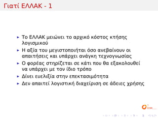 Γιατί ΕΛΛΑΚ - 1



     Το ΕΛΛΑΚ μειώνει το αρχικό κόστος κτήσης
     λογισμικού
     Η αξία του μεγιστοποιήται όσο ανεβαίνουν οι
     απαιτήσεις και υπάρχει ανάγκη τεχνογνωσίας
     Ο φορέας στηρίζεται σε κάτι που θα εξακολουθεί
     να υπάρχει με τον ίδιο τρόπο
     Δίνει ευελιξία στην επεκτασιμότητα
     Δεν απαιτεί λογιστική διαχείριση σε άδειες χρήσης




                                    .     .   .   .   .   .
 